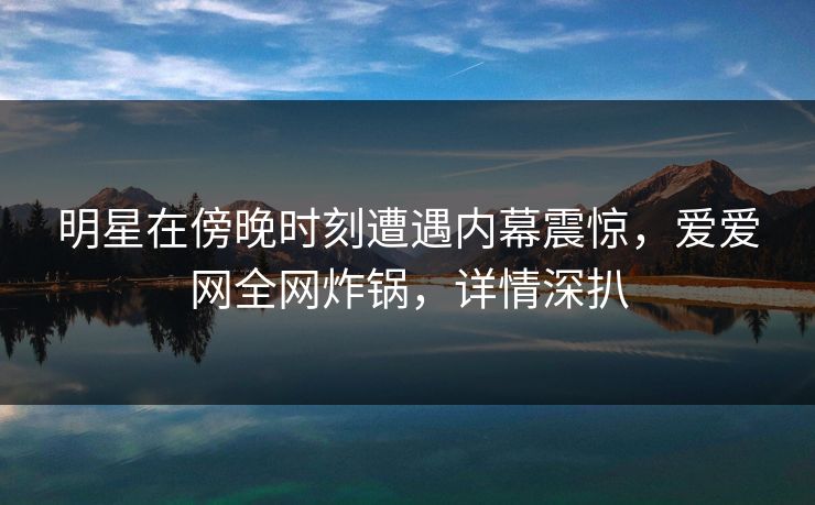 明星在傍晚时刻遭遇内幕震惊，爱爱网全网炸锅，详情深扒