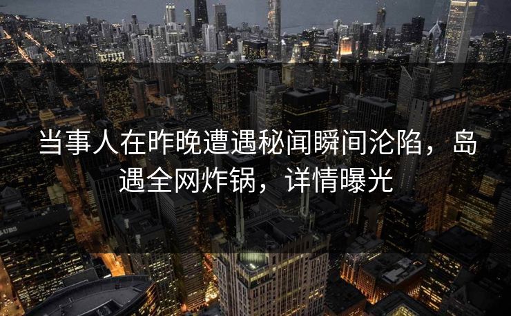 当事人在昨晚遭遇秘闻瞬间沦陷，岛遇全网炸锅，详情曝光