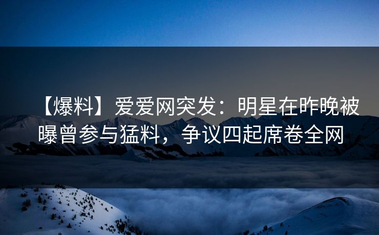 【爆料】爱爱网突发：明星在昨晚被曝曾参与猛料，争议四起席卷全网