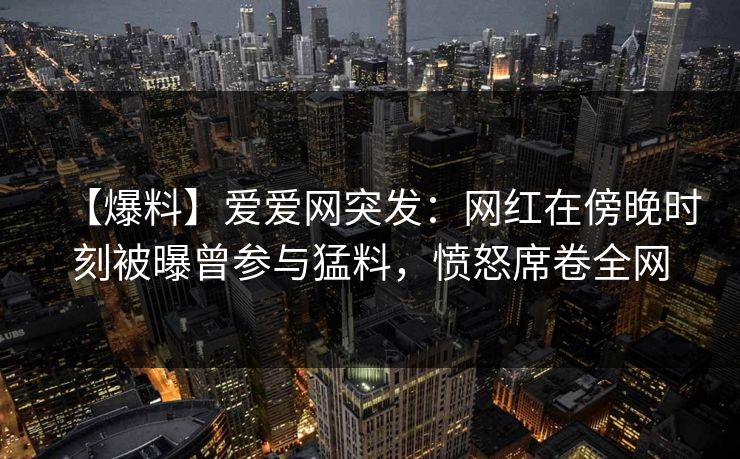 【爆料】爱爱网突发：网红在傍晚时刻被曝曾参与猛料，愤怒席卷全网