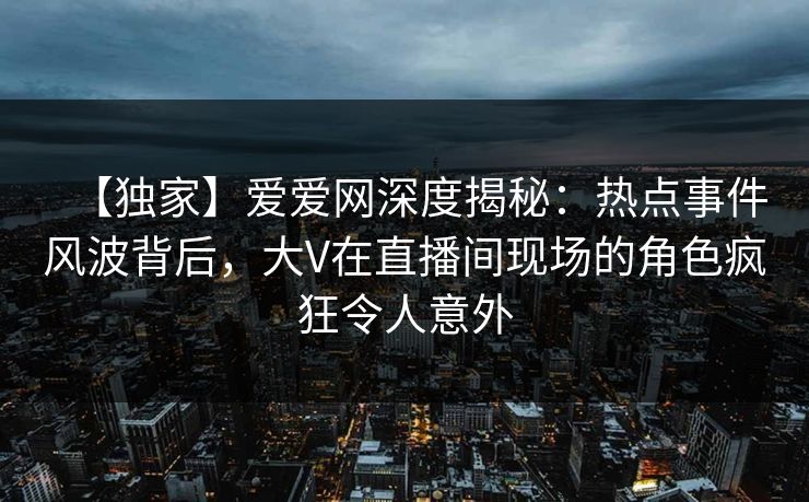 【独家】爱爱网深度揭秘：热点事件风波背后，大V在直播间现场的角色疯狂令人意外