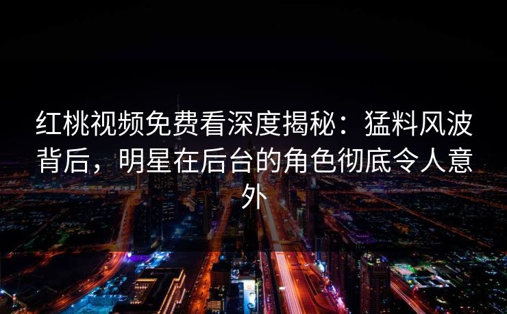 红桃视频免费看深度揭秘：猛料风波背后，明星在后台的角色彻底令人意外