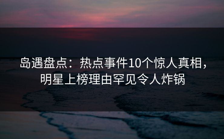 岛遇盘点：热点事件10个惊人真相，明星上榜理由罕见令人炸锅