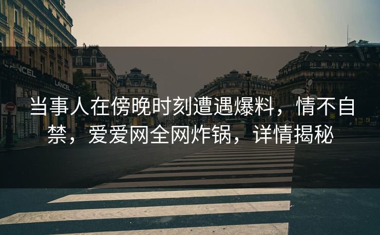 当事人在傍晚时刻遭遇爆料，情不自禁，爱爱网全网炸锅，详情揭秘
