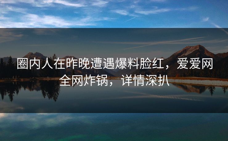 圈内人在昨晚遭遇爆料脸红，爱爱网全网炸锅，详情深扒