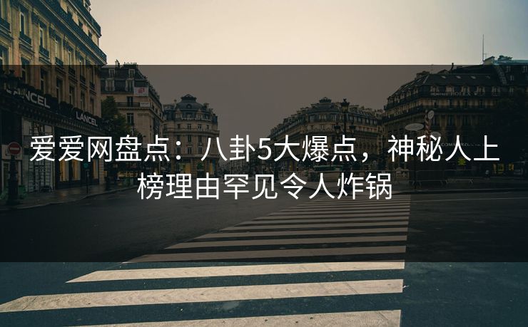 爱爱网盘点：八卦5大爆点，神秘人上榜理由罕见令人炸锅
