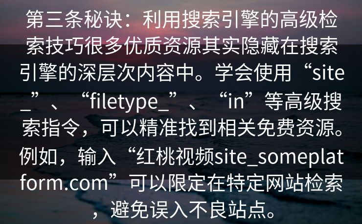 第三条秘诀：利用搜索引擎的高级检索技巧很多优质资源其实隐藏在搜索引擎的深层次内容中。学会使用“site_”、“filetype_”、“in”等高级搜索指令，可以精准找到相关免费资源。例如，输入“红桃视频site_someplatform.com”可以限定在特定网站检索，避免误入不良站点。