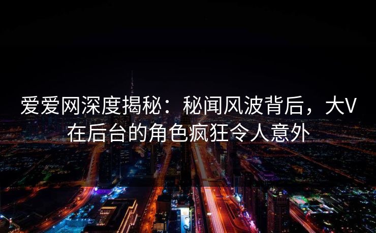 爱爱网深度揭秘：秘闻风波背后，大V在后台的角色疯狂令人意外