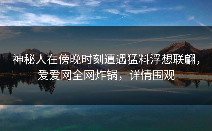 神秘人在傍晚时刻遭遇猛料浮想联翩，爱爱网全网炸锅，详情围观