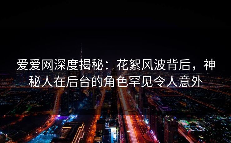 爱爱网深度揭秘：花絮风波背后，神秘人在后台的角色罕见令人意外
