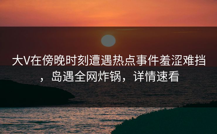 大V在傍晚时刻遭遇热点事件羞涩难挡，岛遇全网炸锅，详情速看