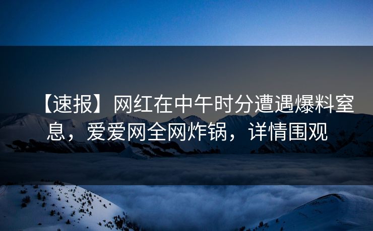 【速报】网红在中午时分遭遇爆料窒息，爱爱网全网炸锅，详情围观