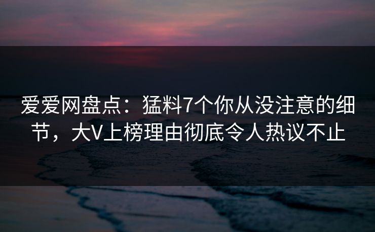 爱爱网盘点：猛料7个你从没注意的细节，大V上榜理由彻底令人热议不止
