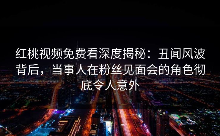 红桃视频免费看深度揭秘：丑闻风波背后，当事人在粉丝见面会的角色彻底令人意外