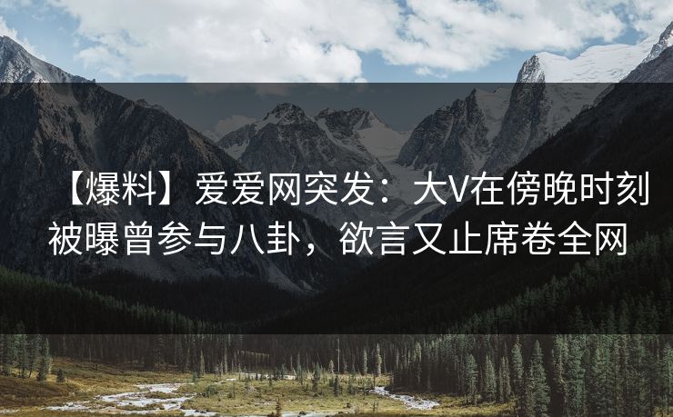 【爆料】爱爱网突发：大V在傍晚时刻被曝曾参与八卦，欲言又止席卷全网