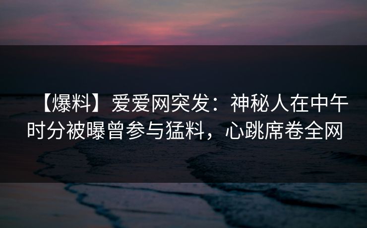 【爆料】爱爱网突发：神秘人在中午时分被曝曾参与猛料，心跳席卷全网