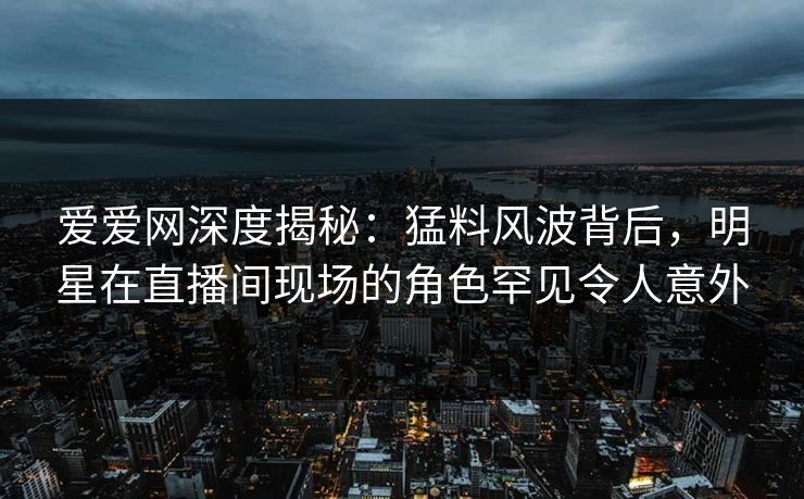爱爱网深度揭秘：猛料风波背后，明星在直播间现场的角色罕见令人意外