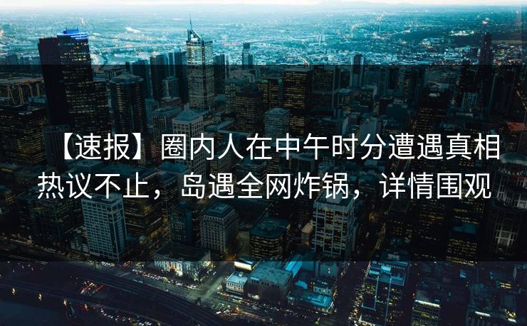 【速报】圈内人在中午时分遭遇真相热议不止，岛遇全网炸锅，详情围观