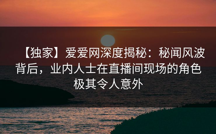 【独家】爱爱网深度揭秘：秘闻风波背后，业内人士在直播间现场的角色极其令人意外