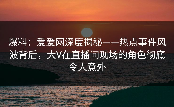爆料：爱爱网深度揭秘——热点事件风波背后，大V在直播间现场的角色彻底令人意外