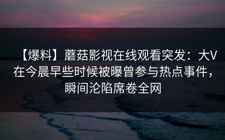 【爆料】蘑菇影视在线观看突发：大V在今晨早些时候被曝曾参与热点事件，瞬间沦陷席卷全网