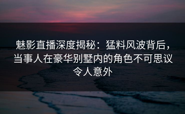 魅影直播深度揭秘：猛料风波背后，当事人在豪华别墅内的角色不可思议令人意外
