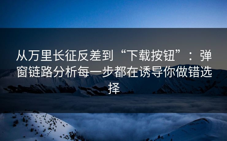 从万里长征反差到“下载按钮”：弹窗链路分析每一步都在诱导你做错选择