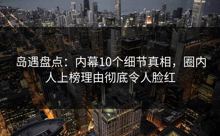岛遇盘点：内幕10个细节真相，圈内人上榜理由彻底令人脸红
