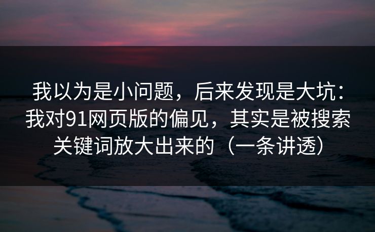 我以为是小问题，后来发现是大坑：我对91网页版的偏见，其实是被搜索关键词放大出来的（一条讲透）