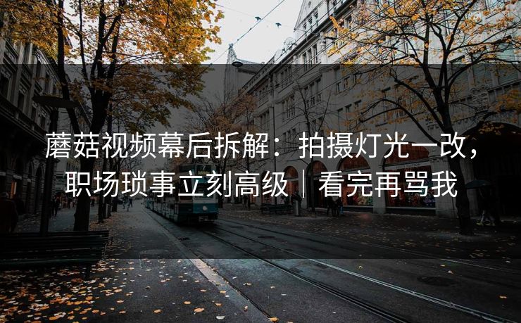 蘑菇视频幕后拆解：拍摄灯光一改，职场琐事立刻高级｜看完再骂我