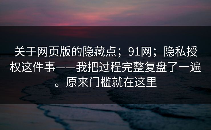 关于网页版的隐藏点；91网；隐私授权这件事——我把过程完整复盘了一遍。原来门槛就在这里