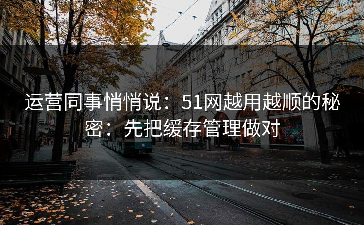 运营同事悄悄说:51网越用越顺的秘密:先把缓存管理做对