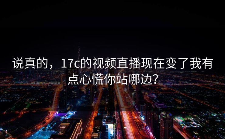 说真的，17c的视频直播现在变了我有点心慌你站哪边？