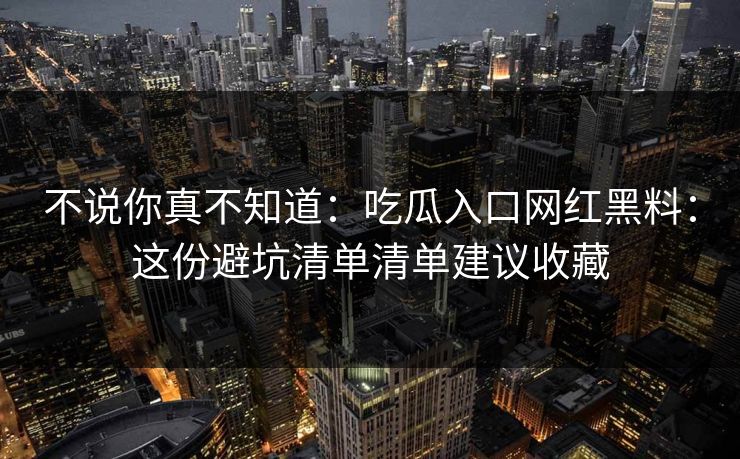 不说你真不知道：吃瓜入口网红黑料：这份避坑清单清单建议收藏