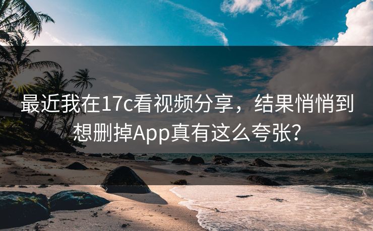 最近我在17c看视频分享,结果悄悄到想删掉App真有这么夸张?