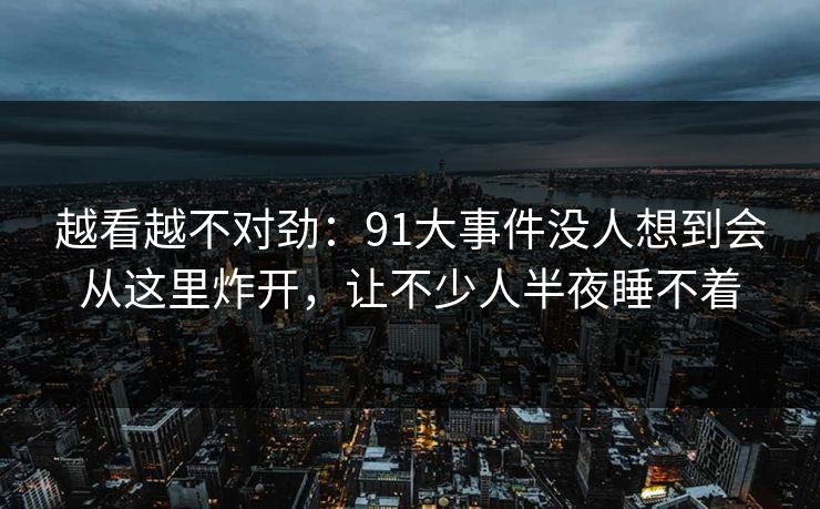 越看越不对劲：91大事件没人想到会从这里炸开，让不少人半夜睡不着