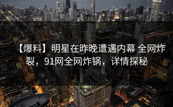 【爆料】明星在昨晚遭遇内幕 全网炸裂,91网全网炸锅,详情探秘 【爆料】明星在昨晚遭遇内幕 全网炸裂,91网全网炸锅,详情探秘